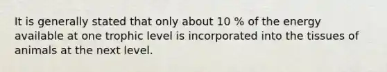 It is generally stated that only about 10 % of the energy available at one trophic level is incorporated into the tissues of animals at the next level.