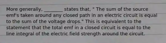 More generally, ________ states that, " The sum of the source emf's taken around any closed path in an electric circuit is equal to the sum of the voltage drops." This is equivalent to the statement that the total emf in a closed circuit is equal to the line integral of the electric field strength around the circuit.