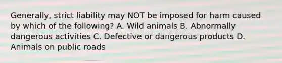 Generally, strict liability may NOT be imposed for harm caused by which of the following? A. Wild animals B. Abnormally dangerous activities C. Defective or dangerous products D. Animals on public roads