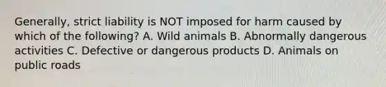 Generally, strict liability is NOT imposed for harm caused by which of the following? A. Wild animals B. Abnormally dangerous activities C. Defective or dangerous products D. Animals on public roads