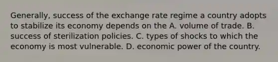 Generally, success of the exchange rate regime a country adopts to stabilize its economy depends on the A. volume of trade. B. success of sterilization policies. C. types of shocks to which the economy is most vulnerable. D. economic power of the country.