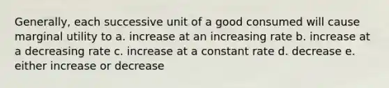 Generally, each successive unit of a good consumed will cause marginal utility to a. increase at an increasing rate b. increase at a decreasing rate c. increase at a constant rate d. decrease e. either increase or decrease