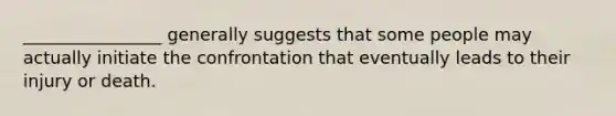 ________________ generally suggests that some people may actually initiate the confrontation that eventually leads to their injury or death.