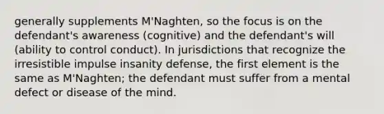 generally supplements M'Naghten, so the focus is on the defendant's awareness (cognitive) and the defendant's will (ability to control conduct). In jurisdictions that recognize the irresistible impulse insanity defense, the first element is the same as M'Naghten; the defendant must suffer from a mental defect or disease of the mind.