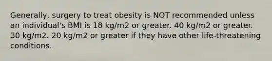 Generally, surgery to treat obesity is NOT recommended unless an individual's BMI is 18 kg/m2 or greater. 40 kg/m2 or greater. 30 kg/m2. 20 kg/m2 or greater if they have other life-threatening conditions.