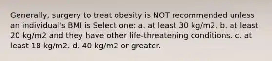 Generally, surgery to treat obesity is NOT recommended unless an individual's BMI is Select one: a. at least 30 kg/m2. b. at least 20 kg/m2 and they have other life-threatening conditions. c. at least 18 kg/m2. d. 40 kg/m2 or greater.