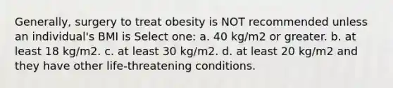 Generally, surgery to treat obesity is NOT recommended unless an individual's BMI is Select one: a. 40 kg/m2 or greater. b. at least 18 kg/m2. c. at least 30 kg/m2. d. at least 20 kg/m2 and they have other life-threatening conditions.