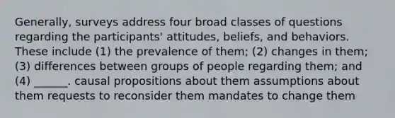 Generally, surveys address four broad classes of questions regarding the participants' attitudes, beliefs, and behaviors. These include (1) the prevalence of them; (2) changes in them; (3) differences between groups of people regarding them; and (4) ______. causal propositions about them assumptions about them requests to reconsider them mandates to change them