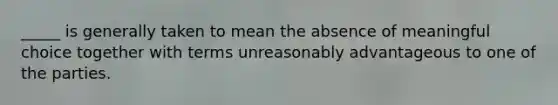 _____ is generally taken to mean the absence of meaningful choice together with terms unreasonably advantageous to one of the parties.