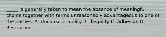 _____ is generally taken to mean the absence of meaningful choice together with terms unreasonably advantageous to one of the parties. A. Unconscionability B. Illegality C. Adhesion D. Rescission