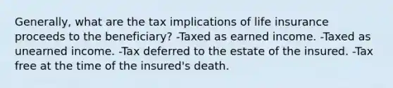 Generally, what are the tax implications of life insurance proceeds to the beneficiary? -Taxed as earned income. -Taxed as unearned income. -Tax deferred to the estate of the insured. -Tax free at the time of the insured's death.