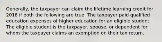 Generally, the taxpayer can claim the lifetime learning credit for 2018 if both the following are true: The taxpayer paid qualified education expenses of higher education for an eligible student. The eligible student is the taxpayer, spouse, or dependent for whom the taxpayer claims an exemption on their tax return.