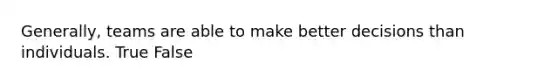 Generally, teams are able to make better decisions than individuals. True False