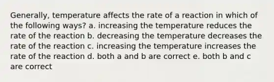 Generally, temperature affects the rate of a reaction in which of the following ways? a. increasing the temperature reduces the rate of the reaction b. decreasing the temperature decreases the rate of the reaction c. increasing the temperature increases the rate of the reaction d. both a and b are correct e. both b and c are correct