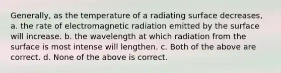 Generally, as the temperature of a radiating surface decreases, a. the rate of electromagnetic radiation emitted by the surface will increase. b. the wavelength at which radiation from the surface is most intense will lengthen. c. Both of the above are correct. d. None of the above is correct.