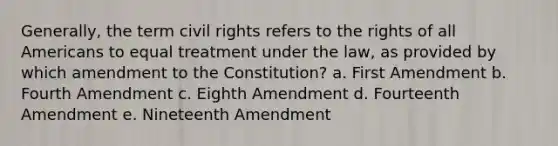 Generally, the term civil rights refers to the rights of all Americans to equal treatment under the law, as provided by which amendment to the Constitution? a. First Amendment b. Fourth Amendment c. Eighth Amendment d. Fourteenth Amendment e. Nineteenth Amendment