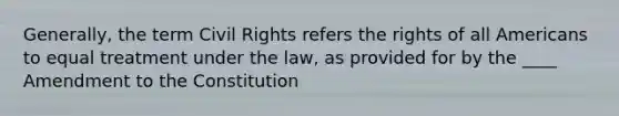 Generally, the term Civil Rights refers the rights of all Americans to equal treatment under the law, as provided for by the ____ Amendment to the Constitution