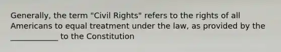 Generally, the term "Civil Rights" refers to the rights of all Americans to equal treatment under the law, as provided by the ____________ to the Constitution