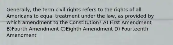 Generally, the term civil rights refers to the rights of all Americans to equal treatment under the law, as provided by which amendment to the Constitution? A) First Amendment B)Fourth Amendment C)Eighth Amendment D) Fourteenth Amendment