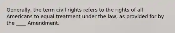 Generally, the term civil rights refers to the rights of all Americans to equal treatment under the law, as provided for by the ____ Amendment.