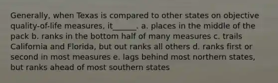 Generally, when Texas is compared to other states on objective quality-of-life measures, it______. a. places in the middle of the pack b. ranks in the bottom half of many measures c. trails California and Florida, but out ranks all others d. ranks first or second in most measures e. lags behind most northern states, but ranks ahead of most southern states