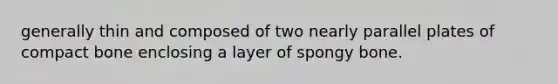 generally thin and composed of two nearly parallel plates of compact bone enclosing a layer of spongy bone.