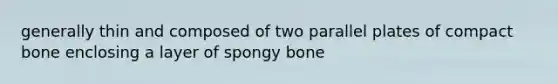 generally thin and composed of two parallel plates of compact bone enclosing a layer of spongy bone