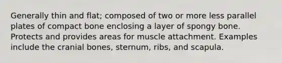 Generally thin and flat; composed of two or more less parallel plates of compact bone enclosing a layer of spongy bone. Protects and provides areas for muscle attachment. Examples include the cranial bones, sternum, ribs, and scapula.