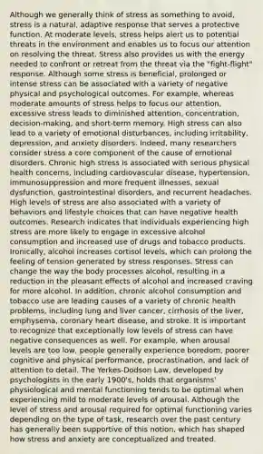 Although we generally think of stress as something to avoid, stress is a natural, adaptive response that serves a protective function. At moderate levels, stress helps alert us to potential threats in the environment and enables us to focus our attention on resolving the threat. Stress also provides us with the energy needed to confront or retreat from the threat via the "fight-flight" response. Although some stress is beneficial, prolonged or intense stress can be associated with a variety of negative physical and psychological outcomes. For example, whereas moderate amounts of stress helps to focus our attention, excessive stress leads to diminished attention, concentration, decision-making, and short-term memory. High stress can also lead to a variety of emotional disturbances, including irritability, depression, and anxiety disorders. Indeed, many researchers consider stress a core component of the cause of emotional disorders. Chronic high stress is associated with serious physical health concerns, including cardiovascular disease, hypertension, immunosuppression and more frequent illnesses, sexual dysfunction, gastrointestinal disorders, and recurrent headaches. High levels of stress are also associated with a variety of behaviors and lifestyle choices that can have negative health outcomes. Research indicates that individuals experiencing high stress are more likely to engage in excessive alcohol consumption and increased use of drugs and tobacco products. Ironically, alcohol increases cortisol levels, which can prolong the feeling of tension generated by stress responses. Stress can change the way the body processes alcohol, resulting in a reduction in the pleasant effects of alcohol and increased craving for more alcohol. In addition, chronic alcohol consumption and tobacco use are leading causes of a variety of chronic health problems, including lung and liver cancer, cirrhosis of the liver, emphysema, coronary heart disease, and stroke. It is important to recognize that exceptionally low levels of stress can have negative consequences as well. For example, when arousal levels are too low, people generally experience boredom, poorer cognitive and physical performance, procrastination, and lack of attention to detail. The Yerkes-Dodson Law, developed by psychologists in the early 1900's, holds that organisms' physiological and mental functioning tends to be optimal when experiencing mild to moderate levels of arousal. Although the level of stress and arousal required for optimal functioning varies depending on the type of task, research over the past century has generally been supportive of this notion, which has shaped how stress and anxiety are conceptualized and treated.