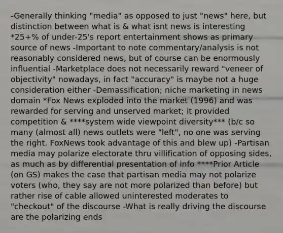 -Generally thinking "media" as opposed to just "news" here, but distinction between what is & what isnt news is interesting *25+% of under-25's report entertainment shows as primary source of news -Important to note commentary/analysis is not reasonably considered news, but of course can be enormously influential -Marketplace does not necessarily reward "veneer of objectivity" nowadays, in fact "accuracy" is maybe not a huge consideration either -Demassification; niche marketing in news domain *Fox News exploded into the market (1996) and was rewarded for serving and unserved market; it provided competition & ****system wide viewpoint diversity*** (b/c so many (almost all) news outlets were "left", no one was serving the right. FoxNews took advantage of this and blew up) -Partisan media may polarize electorate thru villification of opposing sides, as much as by differential presentation of info ****Prior Article (on GS) makes the case that partisan media may not polarize voters (who, they say are not more polarized than before) but rather rise of cable allowed uninterested moderates to "checkout" of the discourse -What is really driving the discourse are the polarizing ends