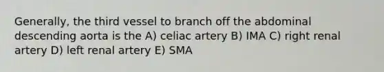 Generally, the third vessel to branch off the abdominal descending aorta is the A) celiac artery B) IMA C) right renal artery D) left renal artery E) SMA