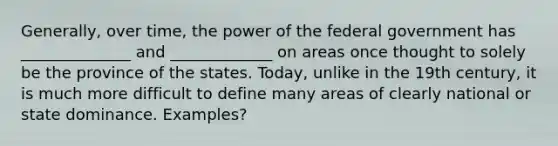 Generally, over time, the power of the federal government has ______________ and _____________ on areas once thought to solely be the province of the states. Today, unlike in the 19th century, it is much more difficult to define many areas of clearly national or state dominance. Examples?