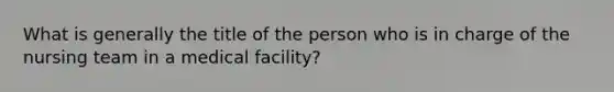 What is generally the title of the person who is in charge of the nursing team in a medical facility?