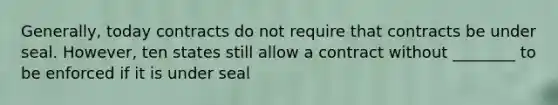 Generally, today contracts do not require that contracts be under seal. However, ten states still allow a contract without ________ to be enforced if it is under seal