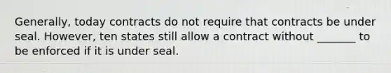 Generally, today contracts do not require that contracts be under seal. However, ten states still allow a contract without _______ to be enforced if it is under seal.