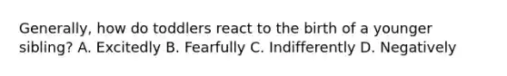 Generally, how do toddlers react to the birth of a younger sibling? A. Excitedly B. Fearfully C. Indifferently D. Negatively