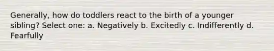 Generally, how do toddlers react to the birth of a younger sibling? Select one: a. Negatively b. Excitedly c. Indifferently d. Fearfully