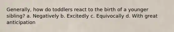 Generally, how do toddlers react to the birth of a younger sibling? a. Negatively b. Excitedly c. Equivocally d. With great anticipation