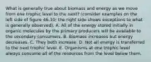 What is generally true about biomass and energy as we move from one trophic level to the next? (consider examples on the left side of figure 46.10; the right side shows exceptions to what is generally observed). A. All of the energy stored initially in organic molecules by the primary producers will be available to the secondary consumers. B. Biomass increases but energy decreases. C. They both increase. D. Not all energy is transferred to the next trophic level. E. Organisms at one trophic level always consume all of the resources from the level below them.