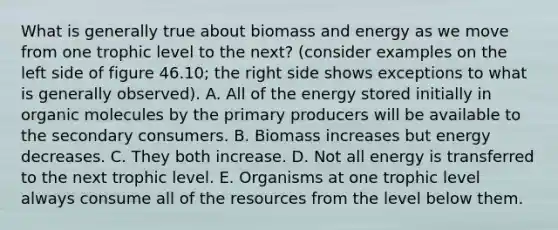 What is generally true about biomass and energy as we move from one trophic level to the next? (consider examples on the left side of figure 46.10; the right side shows exceptions to what is generally observed). A. All of the energy stored initially in organic molecules by the primary producers will be available to the secondary consumers. B. Biomass increases but energy decreases. C. They both increase. D. Not all energy is transferred to the next trophic level. E. Organisms at one trophic level always consume all of the resources from the level below them.