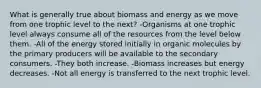 What is generally true about biomass and energy as we move from one trophic level to the next? -Organisms at one trophic level always consume all of the resources from the level below them. -All of the energy stored initially in organic molecules by the primary producers will be available to the secondary consumers. -They both increase. -Biomass increases but energy decreases. -Not all energy is transferred to the next trophic level.