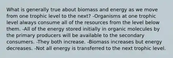 What is generally true about biomass and energy as we move from one trophic level to the next? -Organisms at one trophic level always consume all of the resources from the level below them. -All of the energy stored initially in organic molecules by the primary producers will be available to the secondary consumers. -They both increase. -Biomass increases but energy decreases. -Not all energy is transferred to the next trophic level.