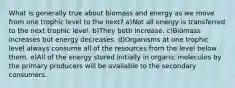 What is generally true about biomass and energy as we move from one trophic level to the next? a)Not all energy is transferred to the next trophic level. b)They both increase. c)Biomass increases but energy decreases. d)Organisms at one trophic level always consume all of the resources from the level below them. e)All of the energy stored initially in organic molecules by the primary producers will be available to the secondary consumers.