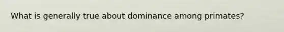 What is generally true about dominance among primates?