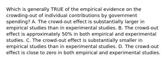 Which is generally TRUE of the empirical evidence on the crowding-out of individual contributions by government spending? A. The crowd-out effect is substantially larger in empirical studies than in experimental studies. B. The crowd-out effect is approximately 50% in both empirical and experimental studies. C. The crowd-out effect is substantially smaller in empirical studies than in experimental studies. D. The crowd-out effect is close to zero in both empirical and experimental studies.