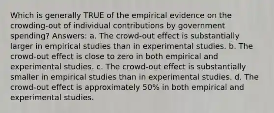 Which is generally TRUE of the empirical evidence on the crowding-out of individual contributions by government spending? Answers: a. The crowd-out effect is substantially larger in empirical studies than in experimental studies. b. The crowd-out effect is close to zero in both empirical and experimental studies. c. The crowd-out effect is substantially smaller in empirical studies than in experimental studies. d. The crowd-out effect is approximately 50% in both empirical and experimental studies.