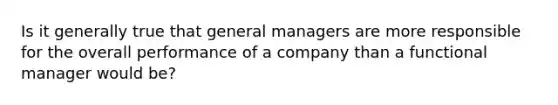 Is it generally true that general managers are more responsible for the overall performance of a company than a functional manager would be?