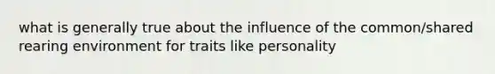 what is generally true about the influence of the common/shared rearing environment for traits like personality