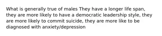 What is generally true of males They have a longer life span, they are more likely to have a democratic leadership style, they are more likely to commit suicide, they are more like to be diagnosed with anxiety/depression