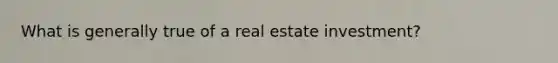 What is generally true of a real estate investment?